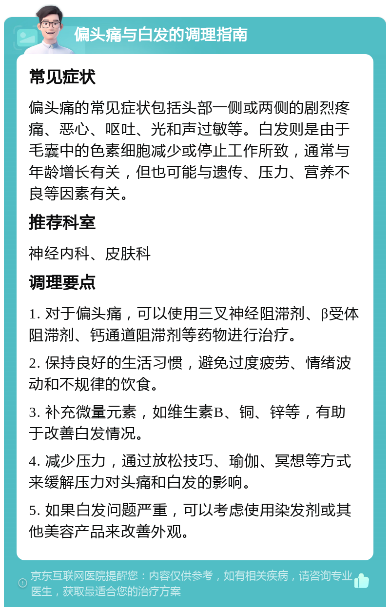 偏头痛与白发的调理指南 常见症状 偏头痛的常见症状包括头部一侧或两侧的剧烈疼痛、恶心、呕吐、光和声过敏等。白发则是由于毛囊中的色素细胞减少或停止工作所致，通常与年龄增长有关，但也可能与遗传、压力、营养不良等因素有关。 推荐科室 神经内科、皮肤科 调理要点 1. 对于偏头痛，可以使用三叉神经阻滞剂、β受体阻滞剂、钙通道阻滞剂等药物进行治疗。 2. 保持良好的生活习惯，避免过度疲劳、情绪波动和不规律的饮食。 3. 补充微量元素，如维生素B、铜、锌等，有助于改善白发情况。 4. 减少压力，通过放松技巧、瑜伽、冥想等方式来缓解压力对头痛和白发的影响。 5. 如果白发问题严重，可以考虑使用染发剂或其他美容产品来改善外观。