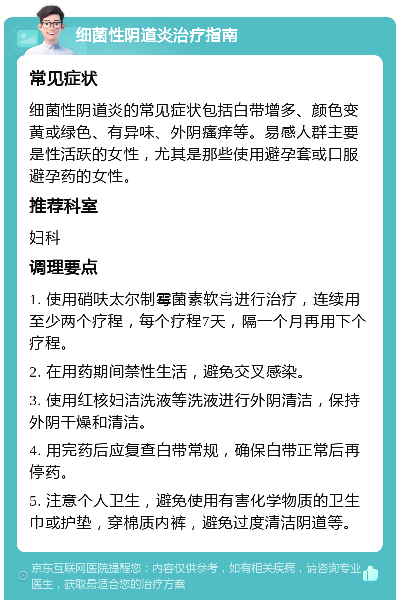 细菌性阴道炎治疗指南 常见症状 细菌性阴道炎的常见症状包括白带增多、颜色变黄或绿色、有异味、外阴瘙痒等。易感人群主要是性活跃的女性，尤其是那些使用避孕套或口服避孕药的女性。 推荐科室 妇科 调理要点 1. 使用硝呋太尔制霉菌素软膏进行治疗，连续用至少两个疗程，每个疗程7天，隔一个月再用下个疗程。 2. 在用药期间禁性生活，避免交叉感染。 3. 使用红核妇洁洗液等洗液进行外阴清洁，保持外阴干燥和清洁。 4. 用完药后应复查白带常规，确保白带正常后再停药。 5. 注意个人卫生，避免使用有害化学物质的卫生巾或护垫，穿棉质内裤，避免过度清洁阴道等。