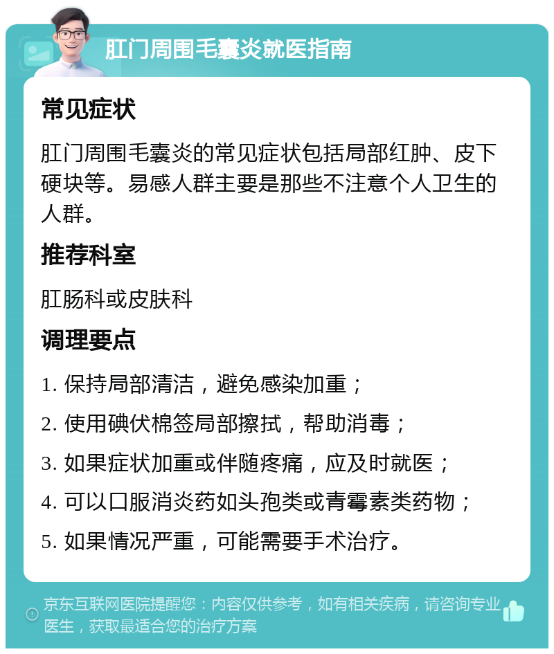 肛门周围毛囊炎就医指南 常见症状 肛门周围毛囊炎的常见症状包括局部红肿、皮下硬块等。易感人群主要是那些不注意个人卫生的人群。 推荐科室 肛肠科或皮肤科 调理要点 1. 保持局部清洁，避免感染加重； 2. 使用碘伏棉签局部擦拭，帮助消毒； 3. 如果症状加重或伴随疼痛，应及时就医； 4. 可以口服消炎药如头孢类或青霉素类药物； 5. 如果情况严重，可能需要手术治疗。