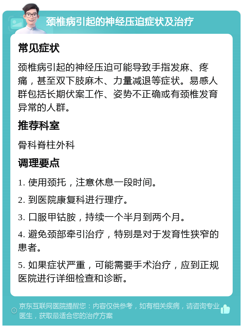 颈椎病引起的神经压迫症状及治疗 常见症状 颈椎病引起的神经压迫可能导致手指发麻、疼痛，甚至双下肢麻木、力量减退等症状。易感人群包括长期伏案工作、姿势不正确或有颈椎发育异常的人群。 推荐科室 骨科脊柱外科 调理要点 1. 使用颈托，注意休息一段时间。 2. 到医院康复科进行理疗。 3. 口服甲钴胺，持续一个半月到两个月。 4. 避免颈部牵引治疗，特别是对于发育性狭窄的患者。 5. 如果症状严重，可能需要手术治疗，应到正规医院进行详细检查和诊断。