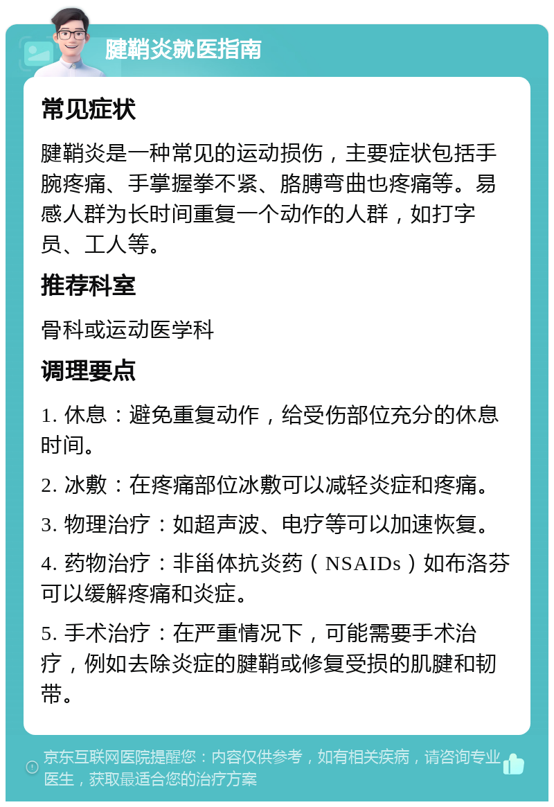 腱鞘炎就医指南 常见症状 腱鞘炎是一种常见的运动损伤，主要症状包括手腕疼痛、手掌握拳不紧、胳膊弯曲也疼痛等。易感人群为长时间重复一个动作的人群，如打字员、工人等。 推荐科室 骨科或运动医学科 调理要点 1. 休息：避免重复动作，给受伤部位充分的休息时间。 2. 冰敷：在疼痛部位冰敷可以减轻炎症和疼痛。 3. 物理治疗：如超声波、电疗等可以加速恢复。 4. 药物治疗：非甾体抗炎药（NSAIDs）如布洛芬可以缓解疼痛和炎症。 5. 手术治疗：在严重情况下，可能需要手术治疗，例如去除炎症的腱鞘或修复受损的肌腱和韧带。