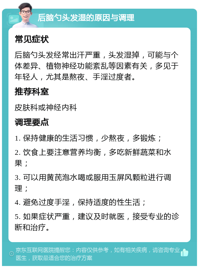 后脑勺头发湿的原因与调理 常见症状 后脑勺头发经常出汗严重，头发湿掉，可能与个体差异、植物神经功能紊乱等因素有关，多见于年轻人，尤其是熬夜、手淫过度者。 推荐科室 皮肤科或神经内科 调理要点 1. 保持健康的生活习惯，少熬夜，多锻炼； 2. 饮食上要注意营养均衡，多吃新鲜蔬菜和水果； 3. 可以用黄芪泡水喝或服用玉屏风颗粒进行调理； 4. 避免过度手淫，保持适度的性生活； 5. 如果症状严重，建议及时就医，接受专业的诊断和治疗。