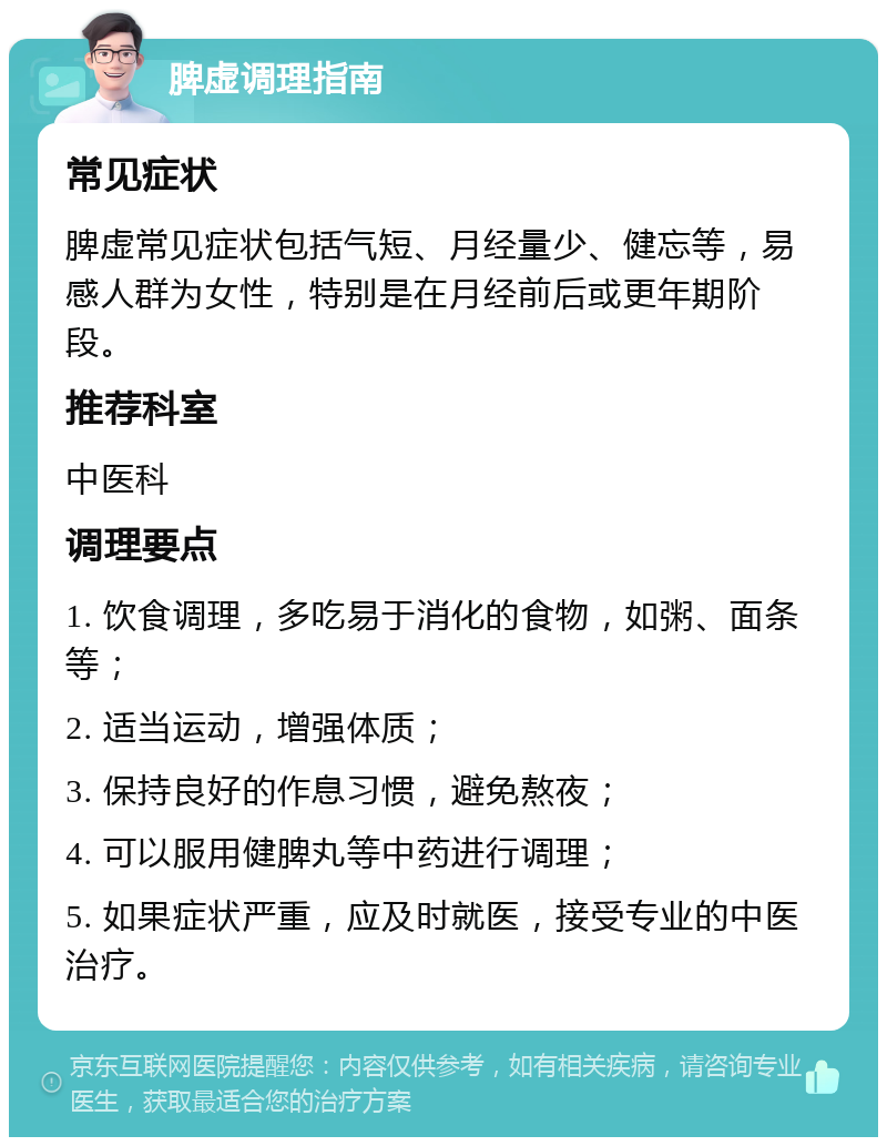 脾虚调理指南 常见症状 脾虚常见症状包括气短、月经量少、健忘等，易感人群为女性，特别是在月经前后或更年期阶段。 推荐科室 中医科 调理要点 1. 饮食调理，多吃易于消化的食物，如粥、面条等； 2. 适当运动，增强体质； 3. 保持良好的作息习惯，避免熬夜； 4. 可以服用健脾丸等中药进行调理； 5. 如果症状严重，应及时就医，接受专业的中医治疗。