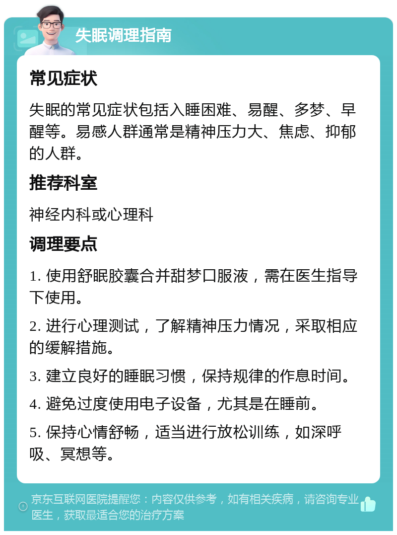 失眠调理指南 常见症状 失眠的常见症状包括入睡困难、易醒、多梦、早醒等。易感人群通常是精神压力大、焦虑、抑郁的人群。 推荐科室 神经内科或心理科 调理要点 1. 使用舒眠胶囊合并甜梦口服液，需在医生指导下使用。 2. 进行心理测试，了解精神压力情况，采取相应的缓解措施。 3. 建立良好的睡眠习惯，保持规律的作息时间。 4. 避免过度使用电子设备，尤其是在睡前。 5. 保持心情舒畅，适当进行放松训练，如深呼吸、冥想等。