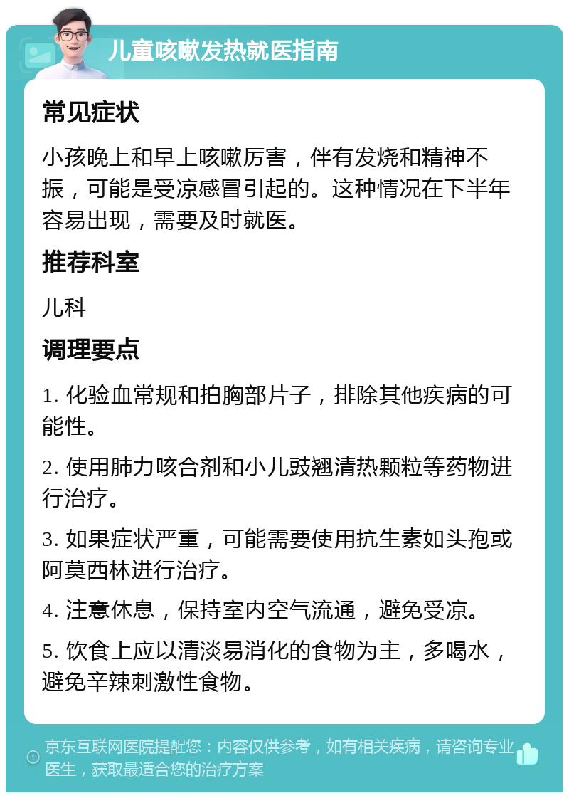 儿童咳嗽发热就医指南 常见症状 小孩晚上和早上咳嗽厉害，伴有发烧和精神不振，可能是受凉感冒引起的。这种情况在下半年容易出现，需要及时就医。 推荐科室 儿科 调理要点 1. 化验血常规和拍胸部片子，排除其他疾病的可能性。 2. 使用肺力咳合剂和小儿豉翘清热颗粒等药物进行治疗。 3. 如果症状严重，可能需要使用抗生素如头孢或阿莫西林进行治疗。 4. 注意休息，保持室内空气流通，避免受凉。 5. 饮食上应以清淡易消化的食物为主，多喝水，避免辛辣刺激性食物。