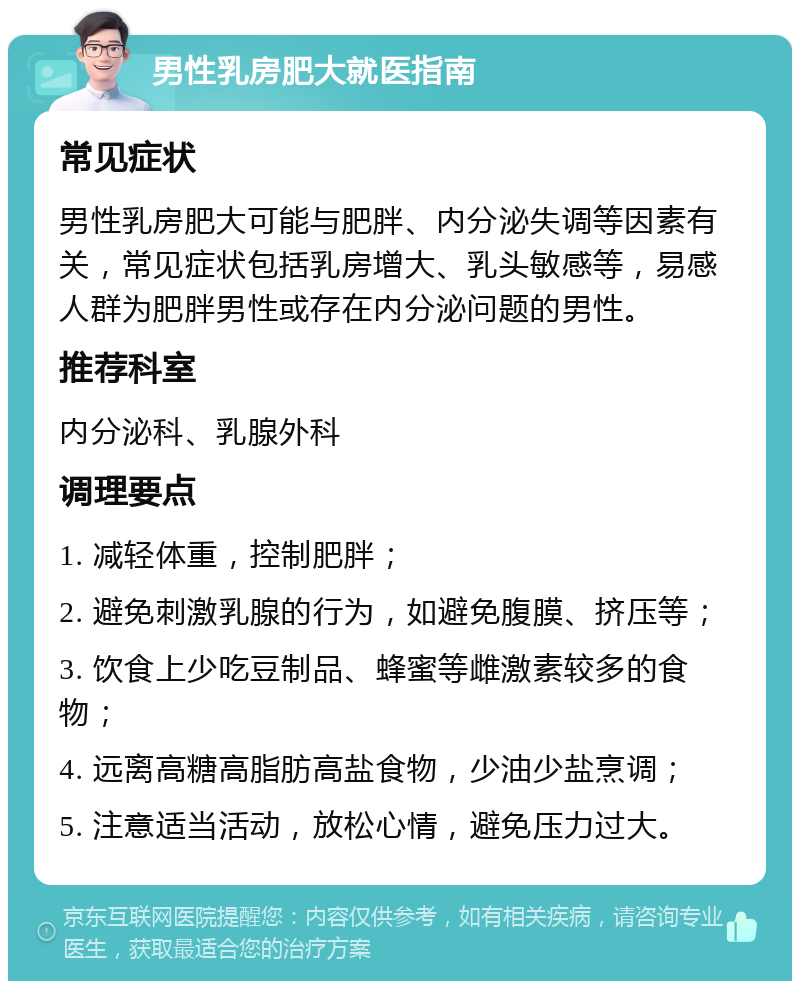 男性乳房肥大就医指南 常见症状 男性乳房肥大可能与肥胖、内分泌失调等因素有关，常见症状包括乳房增大、乳头敏感等，易感人群为肥胖男性或存在内分泌问题的男性。 推荐科室 内分泌科、乳腺外科 调理要点 1. 减轻体重，控制肥胖； 2. 避免刺激乳腺的行为，如避免腹膜、挤压等； 3. 饮食上少吃豆制品、蜂蜜等雌激素较多的食物； 4. 远离高糖高脂肪高盐食物，少油少盐烹调； 5. 注意适当活动，放松心情，避免压力过大。