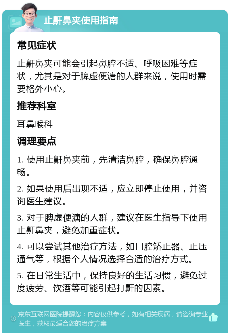 止鼾鼻夹使用指南 常见症状 止鼾鼻夹可能会引起鼻腔不适、呼吸困难等症状，尤其是对于脾虚便溏的人群来说，使用时需要格外小心。 推荐科室 耳鼻喉科 调理要点 1. 使用止鼾鼻夹前，先清洁鼻腔，确保鼻腔通畅。 2. 如果使用后出现不适，应立即停止使用，并咨询医生建议。 3. 对于脾虚便溏的人群，建议在医生指导下使用止鼾鼻夹，避免加重症状。 4. 可以尝试其他治疗方法，如口腔矫正器、正压通气等，根据个人情况选择合适的治疗方式。 5. 在日常生活中，保持良好的生活习惯，避免过度疲劳、饮酒等可能引起打鼾的因素。