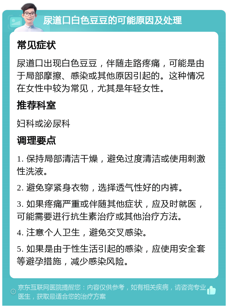 尿道口白色豆豆的可能原因及处理 常见症状 尿道口出现白色豆豆，伴随走路疼痛，可能是由于局部摩擦、感染或其他原因引起的。这种情况在女性中较为常见，尤其是年轻女性。 推荐科室 妇科或泌尿科 调理要点 1. 保持局部清洁干燥，避免过度清洁或使用刺激性洗液。 2. 避免穿紧身衣物，选择透气性好的内裤。 3. 如果疼痛严重或伴随其他症状，应及时就医，可能需要进行抗生素治疗或其他治疗方法。 4. 注意个人卫生，避免交叉感染。 5. 如果是由于性生活引起的感染，应使用安全套等避孕措施，减少感染风险。