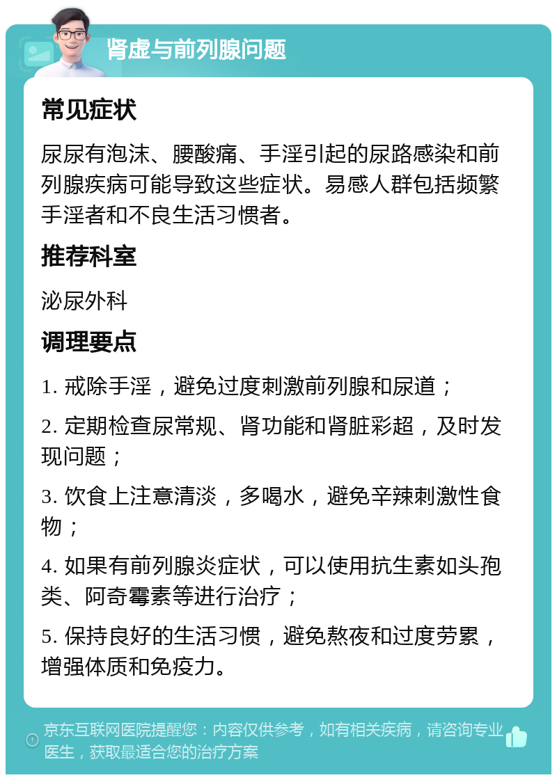 肾虚与前列腺问题 常见症状 尿尿有泡沫、腰酸痛、手淫引起的尿路感染和前列腺疾病可能导致这些症状。易感人群包括频繁手淫者和不良生活习惯者。 推荐科室 泌尿外科 调理要点 1. 戒除手淫，避免过度刺激前列腺和尿道； 2. 定期检查尿常规、肾功能和肾脏彩超，及时发现问题； 3. 饮食上注意清淡，多喝水，避免辛辣刺激性食物； 4. 如果有前列腺炎症状，可以使用抗生素如头孢类、阿奇霉素等进行治疗； 5. 保持良好的生活习惯，避免熬夜和过度劳累，增强体质和免疫力。