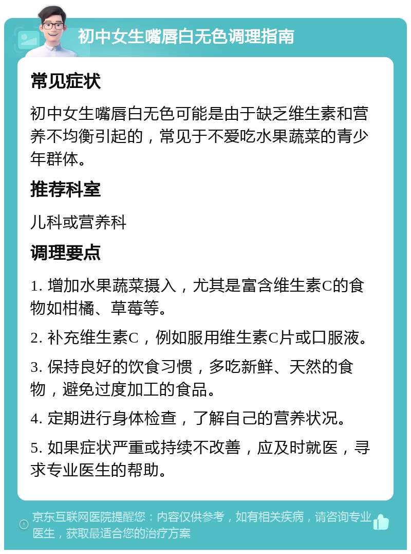 初中女生嘴唇白无色调理指南 常见症状 初中女生嘴唇白无色可能是由于缺乏维生素和营养不均衡引起的，常见于不爱吃水果蔬菜的青少年群体。 推荐科室 儿科或营养科 调理要点 1. 增加水果蔬菜摄入，尤其是富含维生素C的食物如柑橘、草莓等。 2. 补充维生素C，例如服用维生素C片或口服液。 3. 保持良好的饮食习惯，多吃新鲜、天然的食物，避免过度加工的食品。 4. 定期进行身体检查，了解自己的营养状况。 5. 如果症状严重或持续不改善，应及时就医，寻求专业医生的帮助。