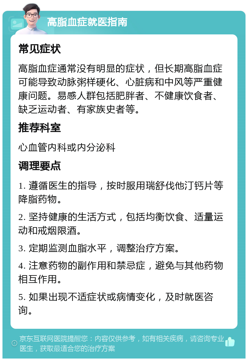 高脂血症就医指南 常见症状 高脂血症通常没有明显的症状，但长期高脂血症可能导致动脉粥样硬化、心脏病和中风等严重健康问题。易感人群包括肥胖者、不健康饮食者、缺乏运动者、有家族史者等。 推荐科室 心血管内科或内分泌科 调理要点 1. 遵循医生的指导，按时服用瑞舒伐他汀钙片等降脂药物。 2. 坚持健康的生活方式，包括均衡饮食、适量运动和戒烟限酒。 3. 定期监测血脂水平，调整治疗方案。 4. 注意药物的副作用和禁忌症，避免与其他药物相互作用。 5. 如果出现不适症状或病情变化，及时就医咨询。