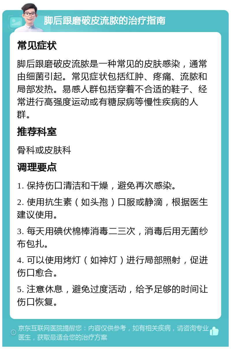 脚后跟磨破皮流脓的治疗指南 常见症状 脚后跟磨破皮流脓是一种常见的皮肤感染，通常由细菌引起。常见症状包括红肿、疼痛、流脓和局部发热。易感人群包括穿着不合适的鞋子、经常进行高强度运动或有糖尿病等慢性疾病的人群。 推荐科室 骨科或皮肤科 调理要点 1. 保持伤口清洁和干燥，避免再次感染。 2. 使用抗生素（如头孢）口服或静滴，根据医生建议使用。 3. 每天用碘伏棉棒消毒二三次，消毒后用无菌纱布包扎。 4. 可以使用烤灯（如神灯）进行局部照射，促进伤口愈合。 5. 注意休息，避免过度活动，给予足够的时间让伤口恢复。