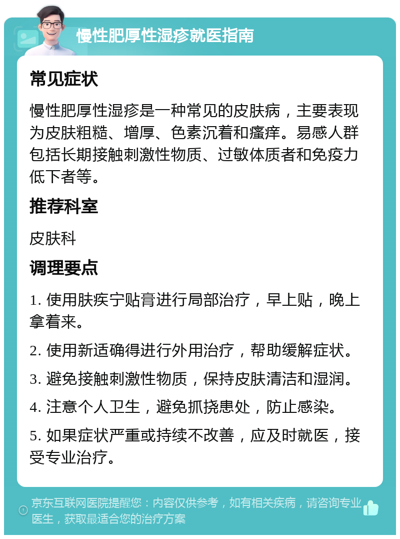 慢性肥厚性湿疹就医指南 常见症状 慢性肥厚性湿疹是一种常见的皮肤病，主要表现为皮肤粗糙、增厚、色素沉着和瘙痒。易感人群包括长期接触刺激性物质、过敏体质者和免疫力低下者等。 推荐科室 皮肤科 调理要点 1. 使用肤疾宁贴膏进行局部治疗，早上贴，晚上拿着来。 2. 使用新适确得进行外用治疗，帮助缓解症状。 3. 避免接触刺激性物质，保持皮肤清洁和湿润。 4. 注意个人卫生，避免抓挠患处，防止感染。 5. 如果症状严重或持续不改善，应及时就医，接受专业治疗。