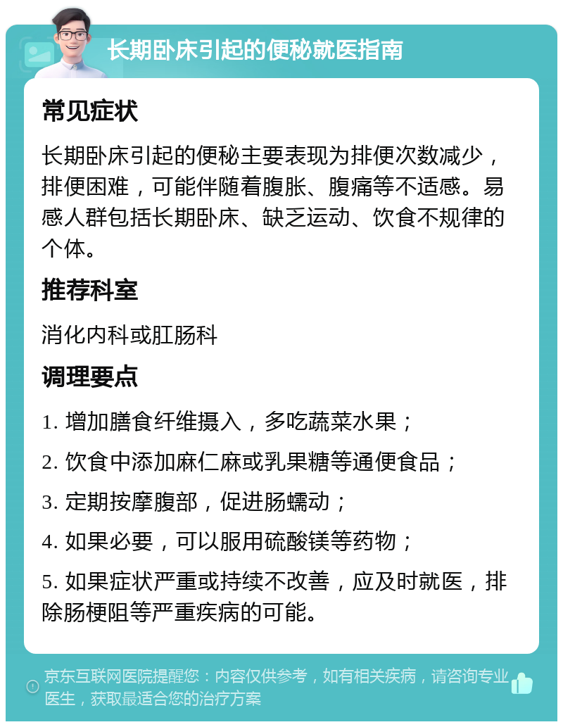 长期卧床引起的便秘就医指南 常见症状 长期卧床引起的便秘主要表现为排便次数减少，排便困难，可能伴随着腹胀、腹痛等不适感。易感人群包括长期卧床、缺乏运动、饮食不规律的个体。 推荐科室 消化内科或肛肠科 调理要点 1. 增加膳食纤维摄入，多吃蔬菜水果； 2. 饮食中添加麻仁麻或乳果糖等通便食品； 3. 定期按摩腹部，促进肠蠕动； 4. 如果必要，可以服用硫酸镁等药物； 5. 如果症状严重或持续不改善，应及时就医，排除肠梗阻等严重疾病的可能。