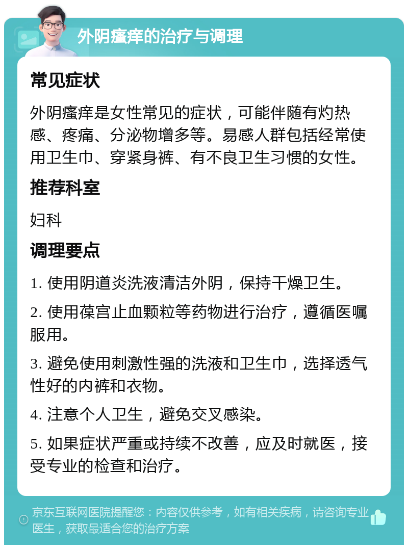 外阴瘙痒的治疗与调理 常见症状 外阴瘙痒是女性常见的症状，可能伴随有灼热感、疼痛、分泌物增多等。易感人群包括经常使用卫生巾、穿紧身裤、有不良卫生习惯的女性。 推荐科室 妇科 调理要点 1. 使用阴道炎洗液清洁外阴，保持干燥卫生。 2. 使用葆宫止血颗粒等药物进行治疗，遵循医嘱服用。 3. 避免使用刺激性强的洗液和卫生巾，选择透气性好的内裤和衣物。 4. 注意个人卫生，避免交叉感染。 5. 如果症状严重或持续不改善，应及时就医，接受专业的检查和治疗。