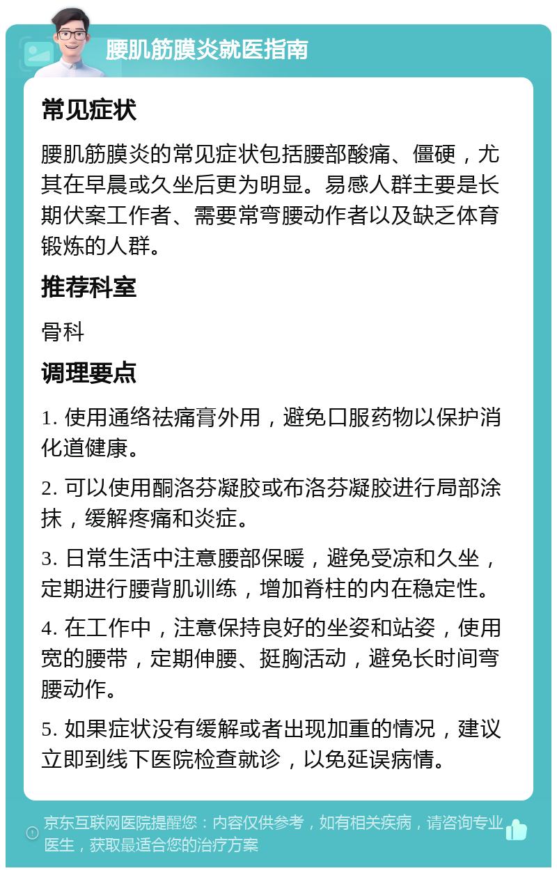 腰肌筋膜炎就医指南 常见症状 腰肌筋膜炎的常见症状包括腰部酸痛、僵硬，尤其在早晨或久坐后更为明显。易感人群主要是长期伏案工作者、需要常弯腰动作者以及缺乏体育锻炼的人群。 推荐科室 骨科 调理要点 1. 使用通络祛痛膏外用，避免口服药物以保护消化道健康。 2. 可以使用酮洛芬凝胶或布洛芬凝胶进行局部涂抹，缓解疼痛和炎症。 3. 日常生活中注意腰部保暖，避免受凉和久坐，定期进行腰背肌训练，增加脊柱的内在稳定性。 4. 在工作中，注意保持良好的坐姿和站姿，使用宽的腰带，定期伸腰、挺胸活动，避免长时间弯腰动作。 5. 如果症状没有缓解或者出现加重的情况，建议立即到线下医院检查就诊，以免延误病情。