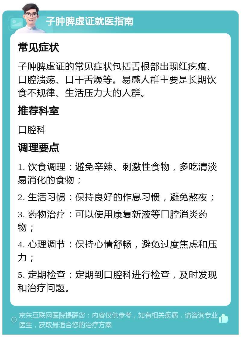 子肿脾虚证就医指南 常见症状 子肿脾虚证的常见症状包括舌根部出现红疙瘩、口腔溃疡、口干舌燥等。易感人群主要是长期饮食不规律、生活压力大的人群。 推荐科室 口腔科 调理要点 1. 饮食调理：避免辛辣、刺激性食物，多吃清淡易消化的食物； 2. 生活习惯：保持良好的作息习惯，避免熬夜； 3. 药物治疗：可以使用康复新液等口腔消炎药物； 4. 心理调节：保持心情舒畅，避免过度焦虑和压力； 5. 定期检查：定期到口腔科进行检查，及时发现和治疗问题。