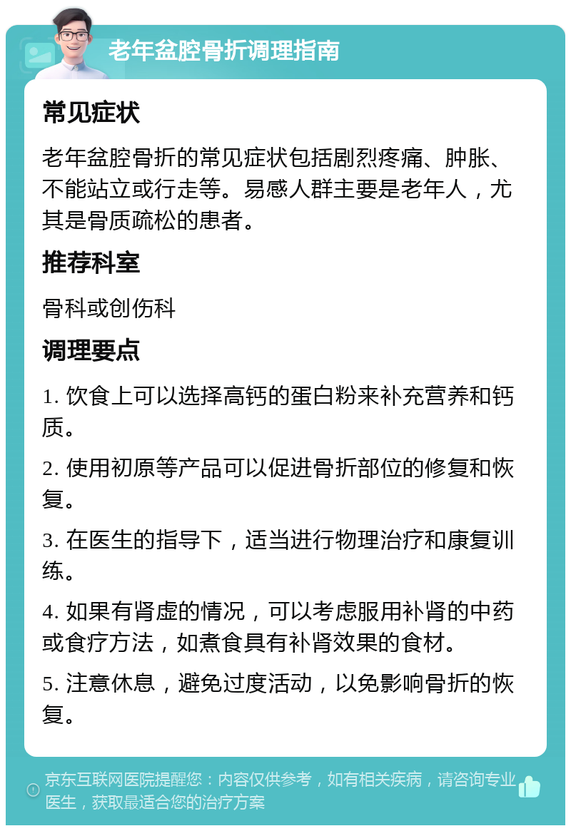 老年盆腔骨折调理指南 常见症状 老年盆腔骨折的常见症状包括剧烈疼痛、肿胀、不能站立或行走等。易感人群主要是老年人，尤其是骨质疏松的患者。 推荐科室 骨科或创伤科 调理要点 1. 饮食上可以选择高钙的蛋白粉来补充营养和钙质。 2. 使用初原等产品可以促进骨折部位的修复和恢复。 3. 在医生的指导下，适当进行物理治疗和康复训练。 4. 如果有肾虚的情况，可以考虑服用补肾的中药或食疗方法，如煮食具有补肾效果的食材。 5. 注意休息，避免过度活动，以免影响骨折的恢复。