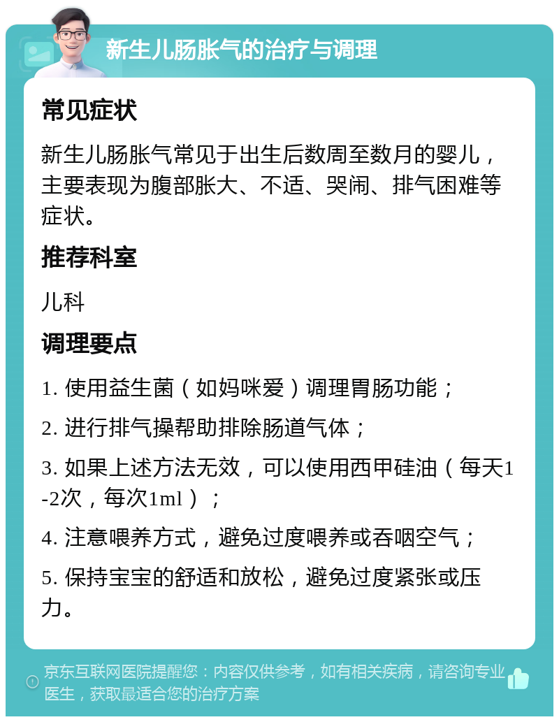 新生儿肠胀气的治疗与调理 常见症状 新生儿肠胀气常见于出生后数周至数月的婴儿，主要表现为腹部胀大、不适、哭闹、排气困难等症状。 推荐科室 儿科 调理要点 1. 使用益生菌（如妈咪爱）调理胃肠功能； 2. 进行排气操帮助排除肠道气体； 3. 如果上述方法无效，可以使用西甲硅油（每天1-2次，每次1ml）； 4. 注意喂养方式，避免过度喂养或吞咽空气； 5. 保持宝宝的舒适和放松，避免过度紧张或压力。