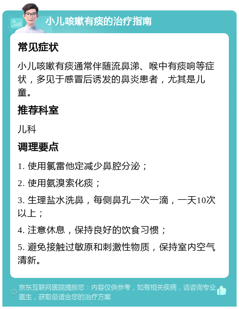 小儿咳嗽有痰的治疗指南 常见症状 小儿咳嗽有痰通常伴随流鼻涕、喉中有痰响等症状，多见于感冒后诱发的鼻炎患者，尤其是儿童。 推荐科室 儿科 调理要点 1. 使用氯雷他定减少鼻腔分泌； 2. 使用氨溴索化痰； 3. 生理盐水洗鼻，每侧鼻孔一次一滴，一天10次以上； 4. 注意休息，保持良好的饮食习惯； 5. 避免接触过敏原和刺激性物质，保持室内空气清新。