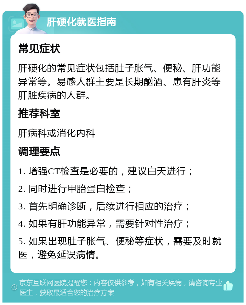 肝硬化就医指南 常见症状 肝硬化的常见症状包括肚子胀气、便秘、肝功能异常等。易感人群主要是长期酗酒、患有肝炎等肝脏疾病的人群。 推荐科室 肝病科或消化内科 调理要点 1. 增强CT检查是必要的，建议白天进行； 2. 同时进行甲胎蛋白检查； 3. 首先明确诊断，后续进行相应的治疗； 4. 如果有肝功能异常，需要针对性治疗； 5. 如果出现肚子胀气、便秘等症状，需要及时就医，避免延误病情。