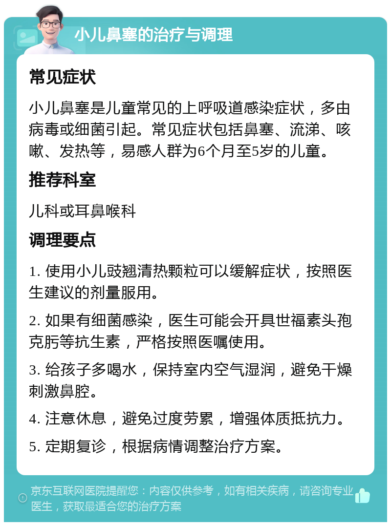 小儿鼻塞的治疗与调理 常见症状 小儿鼻塞是儿童常见的上呼吸道感染症状，多由病毒或细菌引起。常见症状包括鼻塞、流涕、咳嗽、发热等，易感人群为6个月至5岁的儿童。 推荐科室 儿科或耳鼻喉科 调理要点 1. 使用小儿豉翘清热颗粒可以缓解症状，按照医生建议的剂量服用。 2. 如果有细菌感染，医生可能会开具世福素头孢克肟等抗生素，严格按照医嘱使用。 3. 给孩子多喝水，保持室内空气湿润，避免干燥刺激鼻腔。 4. 注意休息，避免过度劳累，增强体质抵抗力。 5. 定期复诊，根据病情调整治疗方案。