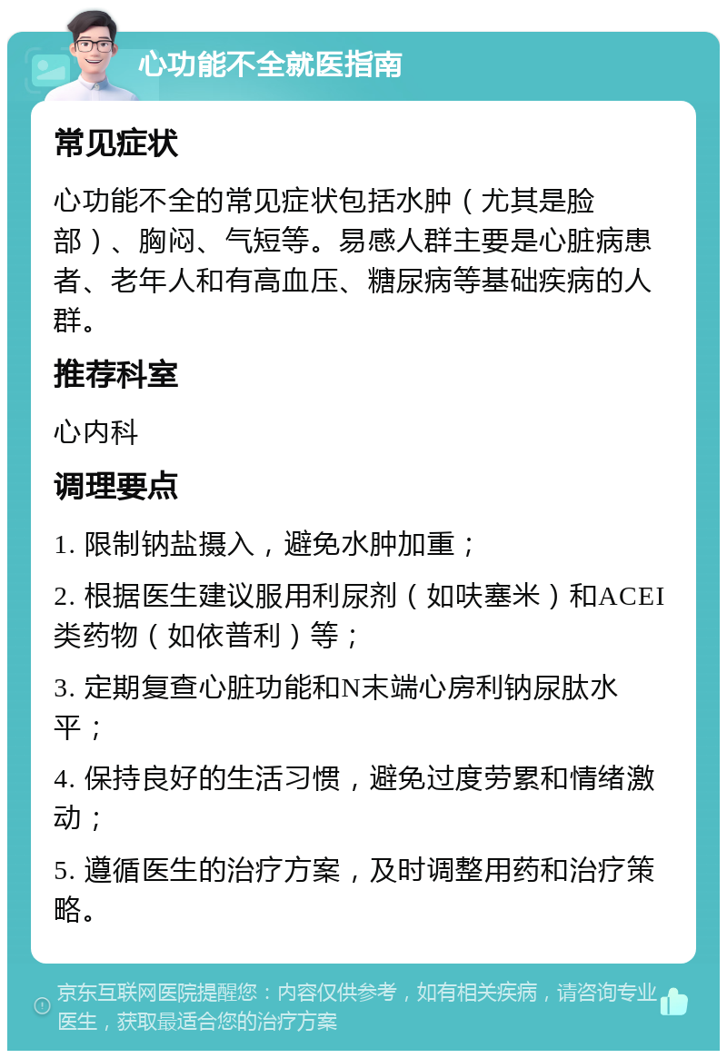 心功能不全就医指南 常见症状 心功能不全的常见症状包括水肿（尤其是脸部）、胸闷、气短等。易感人群主要是心脏病患者、老年人和有高血压、糖尿病等基础疾病的人群。 推荐科室 心内科 调理要点 1. 限制钠盐摄入，避免水肿加重； 2. 根据医生建议服用利尿剂（如呋塞米）和ACEI类药物（如依普利）等； 3. 定期复查心脏功能和N末端心房利钠尿肽水平； 4. 保持良好的生活习惯，避免过度劳累和情绪激动； 5. 遵循医生的治疗方案，及时调整用药和治疗策略。