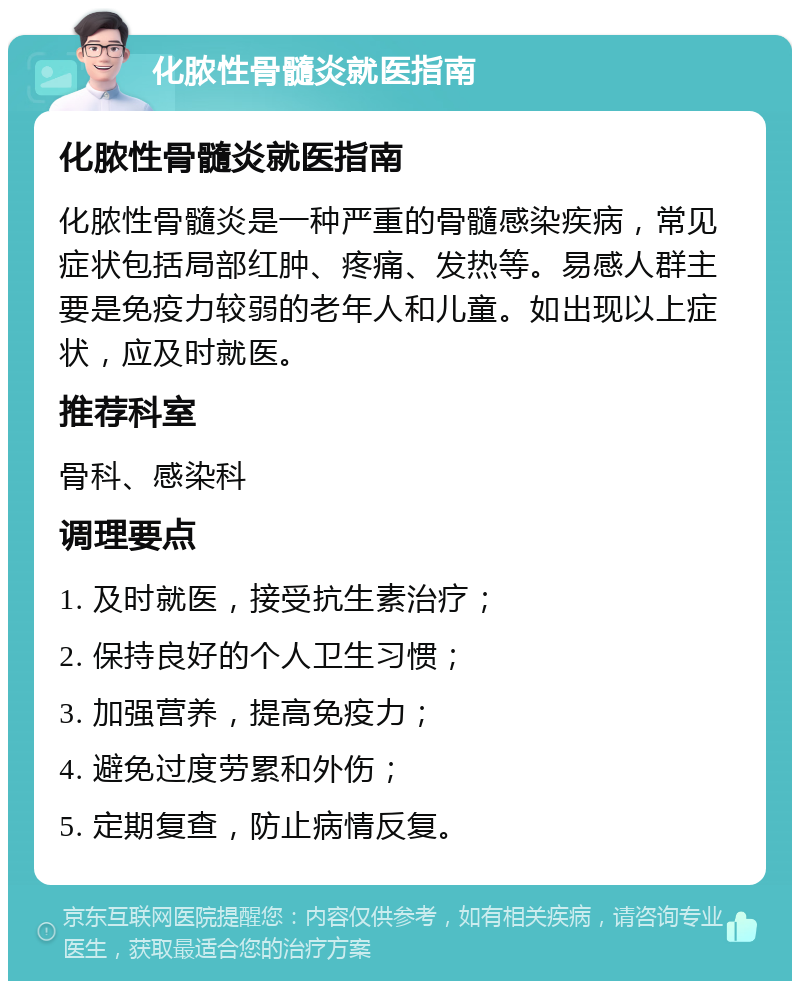 化脓性骨髓炎就医指南 化脓性骨髓炎就医指南 化脓性骨髓炎是一种严重的骨髓感染疾病，常见症状包括局部红肿、疼痛、发热等。易感人群主要是免疫力较弱的老年人和儿童。如出现以上症状，应及时就医。 推荐科室 骨科、感染科 调理要点 1. 及时就医，接受抗生素治疗； 2. 保持良好的个人卫生习惯； 3. 加强营养，提高免疫力； 4. 避免过度劳累和外伤； 5. 定期复查，防止病情反复。