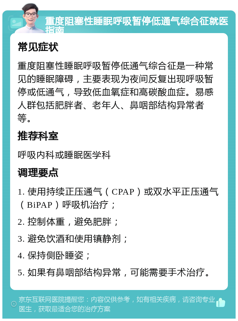 重度阻塞性睡眠呼吸暂停低通气综合征就医指南 常见症状 重度阻塞性睡眠呼吸暂停低通气综合征是一种常见的睡眠障碍，主要表现为夜间反复出现呼吸暂停或低通气，导致低血氧症和高碳酸血症。易感人群包括肥胖者、老年人、鼻咽部结构异常者等。 推荐科室 呼吸内科或睡眠医学科 调理要点 1. 使用持续正压通气（CPAP）或双水平正压通气（BiPAP）呼吸机治疗； 2. 控制体重，避免肥胖； 3. 避免饮酒和使用镇静剂； 4. 保持侧卧睡姿； 5. 如果有鼻咽部结构异常，可能需要手术治疗。