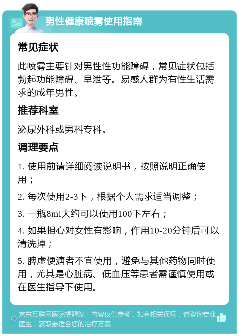 男性健康喷雾使用指南 常见症状 此喷雾主要针对男性性功能障碍，常见症状包括勃起功能障碍、早泄等。易感人群为有性生活需求的成年男性。 推荐科室 泌尿外科或男科专科。 调理要点 1. 使用前请详细阅读说明书，按照说明正确使用； 2. 每次使用2-3下，根据个人需求适当调整； 3. 一瓶8ml大约可以使用100下左右； 4. 如果担心对女性有影响，作用10-20分钟后可以清洗掉； 5. 脾虚便溏者不宜使用，避免与其他药物同时使用，尤其是心脏病、低血压等患者需谨慎使用或在医生指导下使用。