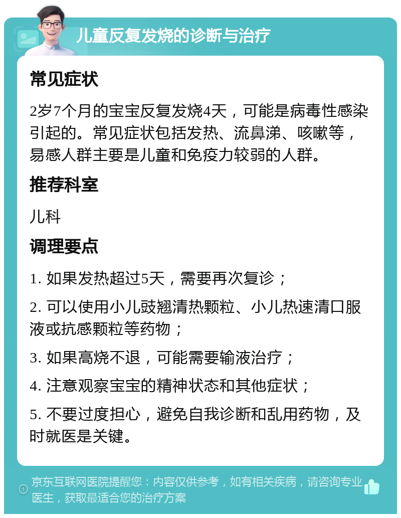 儿童反复发烧的诊断与治疗 常见症状 2岁7个月的宝宝反复发烧4天，可能是病毒性感染引起的。常见症状包括发热、流鼻涕、咳嗽等，易感人群主要是儿童和免疫力较弱的人群。 推荐科室 儿科 调理要点 1. 如果发热超过5天，需要再次复诊； 2. 可以使用小儿豉翘清热颗粒、小儿热速清口服液或抗感颗粒等药物； 3. 如果高烧不退，可能需要输液治疗； 4. 注意观察宝宝的精神状态和其他症状； 5. 不要过度担心，避免自我诊断和乱用药物，及时就医是关键。