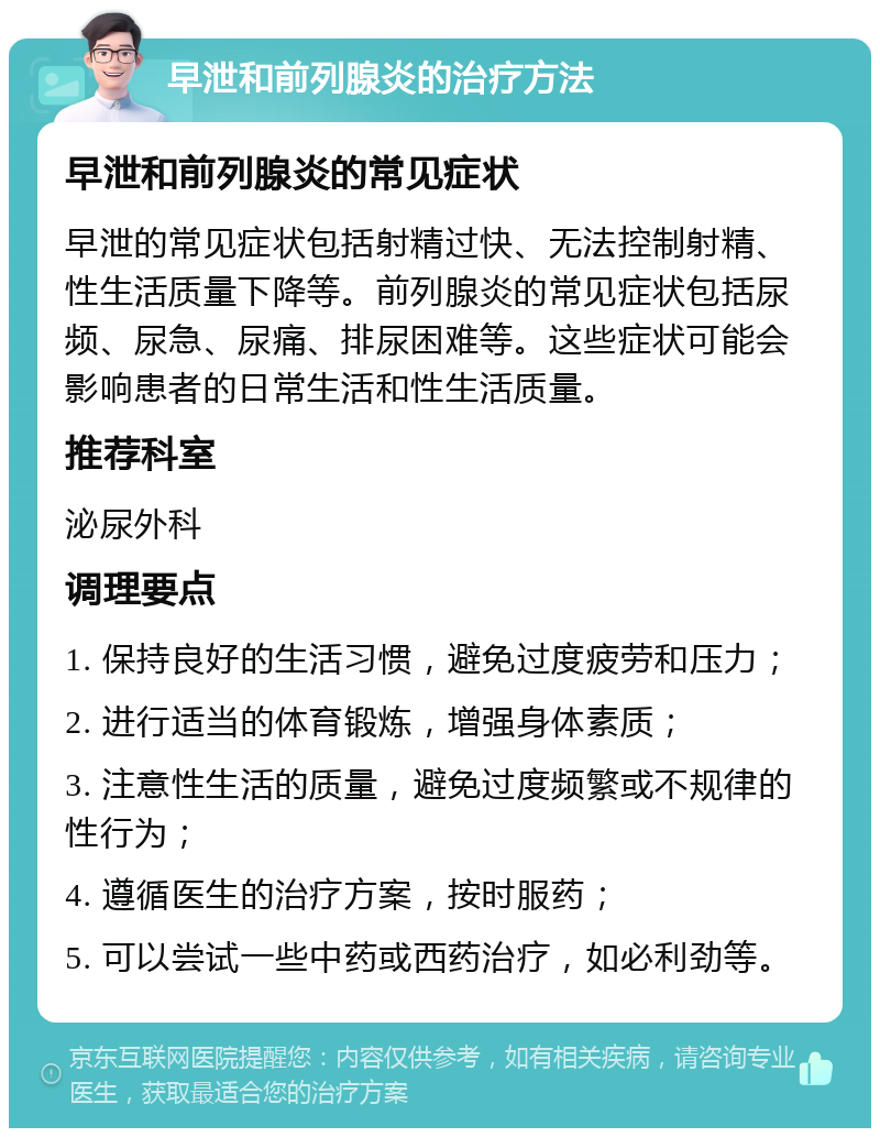 早泄和前列腺炎的治疗方法 早泄和前列腺炎的常见症状 早泄的常见症状包括射精过快、无法控制射精、性生活质量下降等。前列腺炎的常见症状包括尿频、尿急、尿痛、排尿困难等。这些症状可能会影响患者的日常生活和性生活质量。 推荐科室 泌尿外科 调理要点 1. 保持良好的生活习惯，避免过度疲劳和压力； 2. 进行适当的体育锻炼，增强身体素质； 3. 注意性生活的质量，避免过度频繁或不规律的性行为； 4. 遵循医生的治疗方案，按时服药； 5. 可以尝试一些中药或西药治疗，如必利劲等。