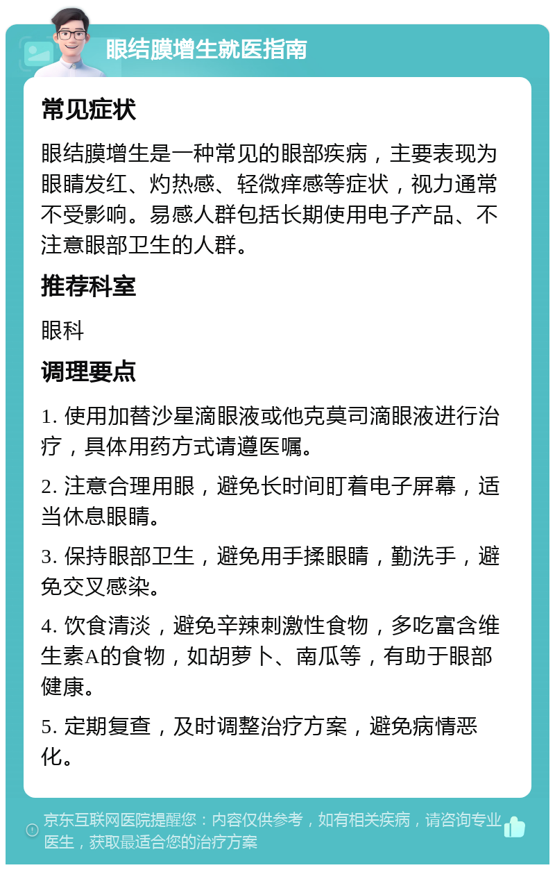 眼结膜增生就医指南 常见症状 眼结膜增生是一种常见的眼部疾病，主要表现为眼睛发红、灼热感、轻微痒感等症状，视力通常不受影响。易感人群包括长期使用电子产品、不注意眼部卫生的人群。 推荐科室 眼科 调理要点 1. 使用加替沙星滴眼液或他克莫司滴眼液进行治疗，具体用药方式请遵医嘱。 2. 注意合理用眼，避免长时间盯着电子屏幕，适当休息眼睛。 3. 保持眼部卫生，避免用手揉眼睛，勤洗手，避免交叉感染。 4. 饮食清淡，避免辛辣刺激性食物，多吃富含维生素A的食物，如胡萝卜、南瓜等，有助于眼部健康。 5. 定期复查，及时调整治疗方案，避免病情恶化。