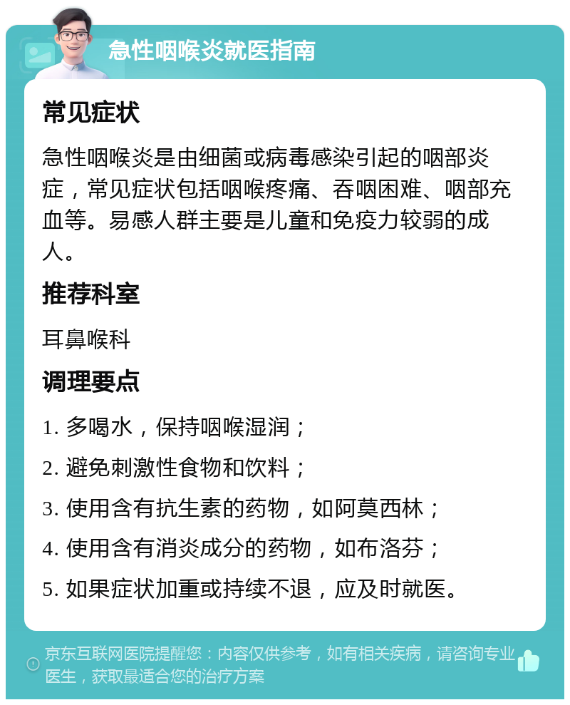 急性咽喉炎就医指南 常见症状 急性咽喉炎是由细菌或病毒感染引起的咽部炎症，常见症状包括咽喉疼痛、吞咽困难、咽部充血等。易感人群主要是儿童和免疫力较弱的成人。 推荐科室 耳鼻喉科 调理要点 1. 多喝水，保持咽喉湿润； 2. 避免刺激性食物和饮料； 3. 使用含有抗生素的药物，如阿莫西林； 4. 使用含有消炎成分的药物，如布洛芬； 5. 如果症状加重或持续不退，应及时就医。