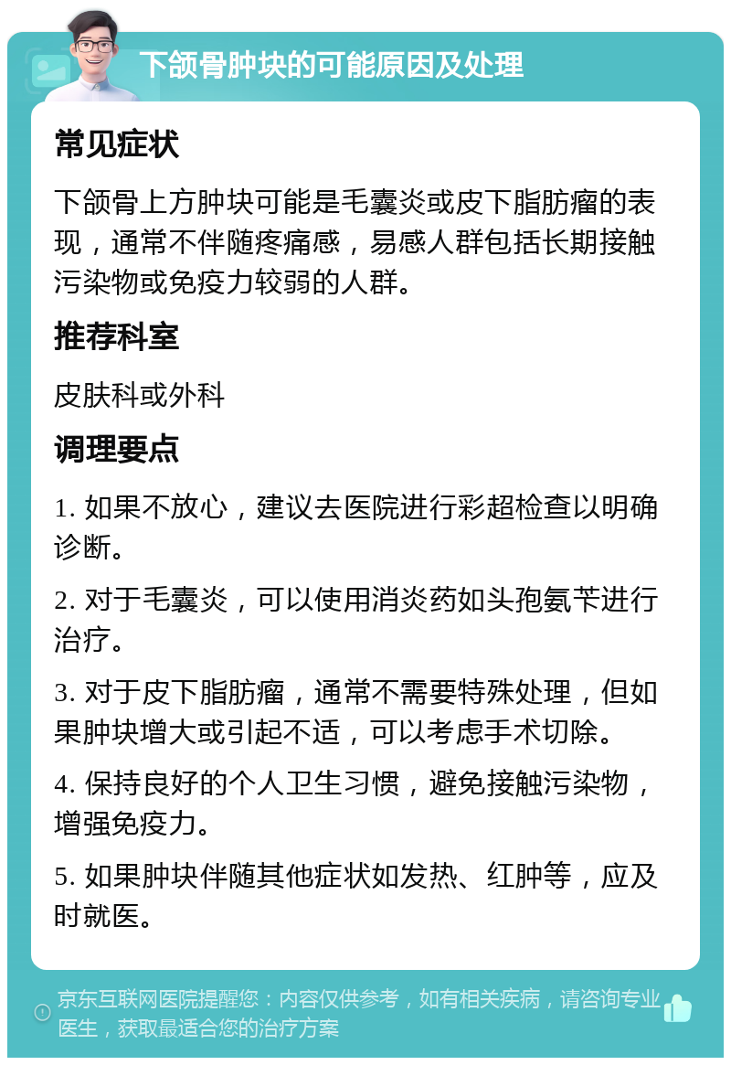 下颌骨肿块的可能原因及处理 常见症状 下颌骨上方肿块可能是毛囊炎或皮下脂肪瘤的表现，通常不伴随疼痛感，易感人群包括长期接触污染物或免疫力较弱的人群。 推荐科室 皮肤科或外科 调理要点 1. 如果不放心，建议去医院进行彩超检查以明确诊断。 2. 对于毛囊炎，可以使用消炎药如头孢氨苄进行治疗。 3. 对于皮下脂肪瘤，通常不需要特殊处理，但如果肿块增大或引起不适，可以考虑手术切除。 4. 保持良好的个人卫生习惯，避免接触污染物，增强免疫力。 5. 如果肿块伴随其他症状如发热、红肿等，应及时就医。