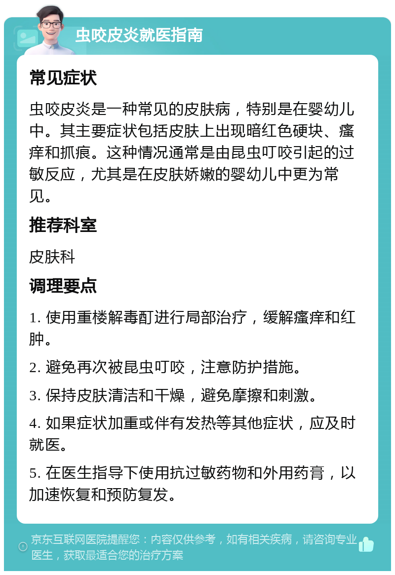 虫咬皮炎就医指南 常见症状 虫咬皮炎是一种常见的皮肤病，特别是在婴幼儿中。其主要症状包括皮肤上出现暗红色硬块、瘙痒和抓痕。这种情况通常是由昆虫叮咬引起的过敏反应，尤其是在皮肤娇嫩的婴幼儿中更为常见。 推荐科室 皮肤科 调理要点 1. 使用重楼解毒酊进行局部治疗，缓解瘙痒和红肿。 2. 避免再次被昆虫叮咬，注意防护措施。 3. 保持皮肤清洁和干燥，避免摩擦和刺激。 4. 如果症状加重或伴有发热等其他症状，应及时就医。 5. 在医生指导下使用抗过敏药物和外用药膏，以加速恢复和预防复发。