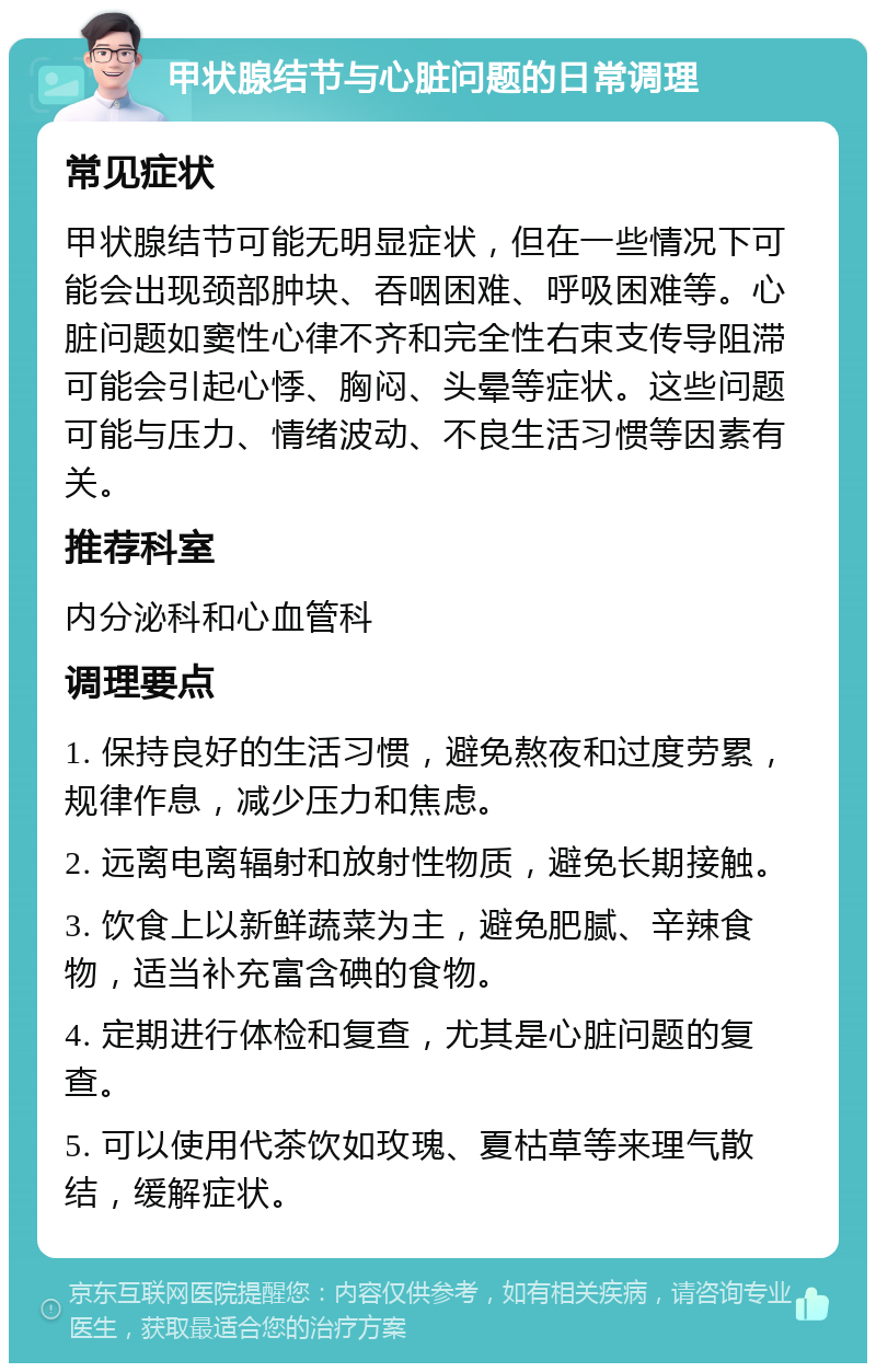 甲状腺结节与心脏问题的日常调理 常见症状 甲状腺结节可能无明显症状，但在一些情况下可能会出现颈部肿块、吞咽困难、呼吸困难等。心脏问题如窦性心律不齐和完全性右束支传导阻滞可能会引起心悸、胸闷、头晕等症状。这些问题可能与压力、情绪波动、不良生活习惯等因素有关。 推荐科室 内分泌科和心血管科 调理要点 1. 保持良好的生活习惯，避免熬夜和过度劳累，规律作息，减少压力和焦虑。 2. 远离电离辐射和放射性物质，避免长期接触。 3. 饮食上以新鲜蔬菜为主，避免肥腻、辛辣食物，适当补充富含碘的食物。 4. 定期进行体检和复查，尤其是心脏问题的复查。 5. 可以使用代茶饮如玫瑰、夏枯草等来理气散结，缓解症状。