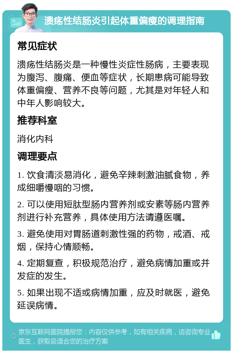 溃疡性结肠炎引起体重偏瘦的调理指南 常见症状 溃疡性结肠炎是一种慢性炎症性肠病，主要表现为腹泻、腹痛、便血等症状，长期患病可能导致体重偏瘦、营养不良等问题，尤其是对年轻人和中年人影响较大。 推荐科室 消化内科 调理要点 1. 饮食清淡易消化，避免辛辣刺激油腻食物，养成细嚼慢咽的习惯。 2. 可以使用短肽型肠内营养剂或安素等肠内营养剂进行补充营养，具体使用方法请遵医嘱。 3. 避免使用对胃肠道刺激性强的药物，戒酒、戒烟，保持心情顺畅。 4. 定期复查，积极规范治疗，避免病情加重或并发症的发生。 5. 如果出现不适或病情加重，应及时就医，避免延误病情。