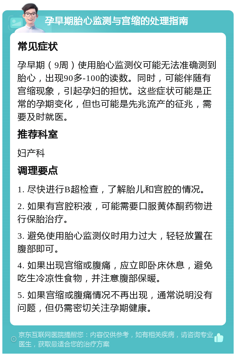 孕早期胎心监测与宫缩的处理指南 常见症状 孕早期（9周）使用胎心监测仪可能无法准确测到胎心，出现90多-100的读数。同时，可能伴随有宫缩现象，引起孕妇的担忧。这些症状可能是正常的孕期变化，但也可能是先兆流产的征兆，需要及时就医。 推荐科室 妇产科 调理要点 1. 尽快进行B超检查，了解胎儿和宫腔的情况。 2. 如果有宫腔积液，可能需要口服黄体酮药物进行保胎治疗。 3. 避免使用胎心监测仪时用力过大，轻轻放置在腹部即可。 4. 如果出现宫缩或腹痛，应立即卧床休息，避免吃生冷凉性食物，并注意腹部保暖。 5. 如果宫缩或腹痛情况不再出现，通常说明没有问题，但仍需密切关注孕期健康。