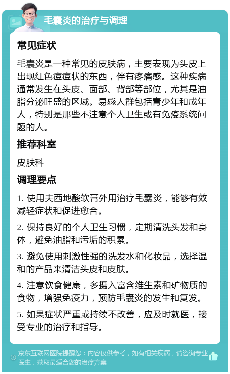 毛囊炎的治疗与调理 常见症状 毛囊炎是一种常见的皮肤病，主要表现为头皮上出现红色痘痘状的东西，伴有疼痛感。这种疾病通常发生在头皮、面部、背部等部位，尤其是油脂分泌旺盛的区域。易感人群包括青少年和成年人，特别是那些不注意个人卫生或有免疫系统问题的人。 推荐科室 皮肤科 调理要点 1. 使用夫西地酸软膏外用治疗毛囊炎，能够有效减轻症状和促进愈合。 2. 保持良好的个人卫生习惯，定期清洗头发和身体，避免油脂和污垢的积累。 3. 避免使用刺激性强的洗发水和化妆品，选择温和的产品来清洁头皮和皮肤。 4. 注意饮食健康，多摄入富含维生素和矿物质的食物，增强免疫力，预防毛囊炎的发生和复发。 5. 如果症状严重或持续不改善，应及时就医，接受专业的治疗和指导。