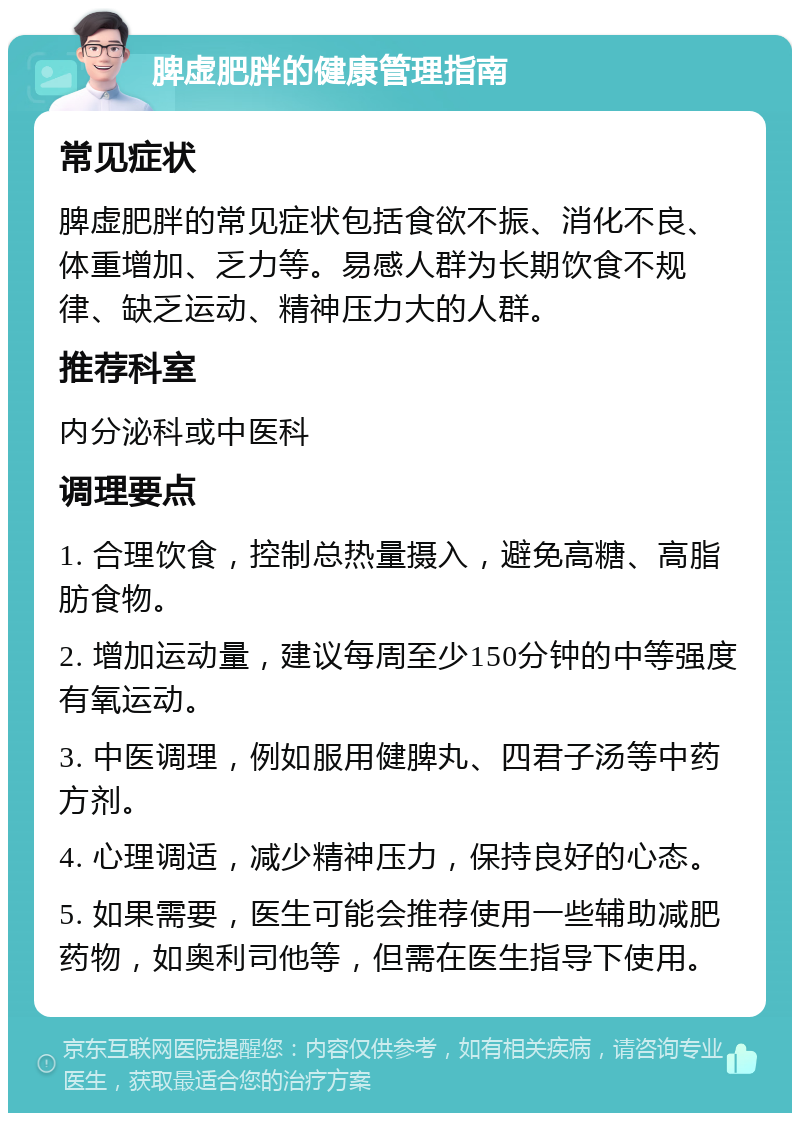 脾虚肥胖的健康管理指南 常见症状 脾虚肥胖的常见症状包括食欲不振、消化不良、体重增加、乏力等。易感人群为长期饮食不规律、缺乏运动、精神压力大的人群。 推荐科室 内分泌科或中医科 调理要点 1. 合理饮食，控制总热量摄入，避免高糖、高脂肪食物。 2. 增加运动量，建议每周至少150分钟的中等强度有氧运动。 3. 中医调理，例如服用健脾丸、四君子汤等中药方剂。 4. 心理调适，减少精神压力，保持良好的心态。 5. 如果需要，医生可能会推荐使用一些辅助减肥药物，如奥利司他等，但需在医生指导下使用。