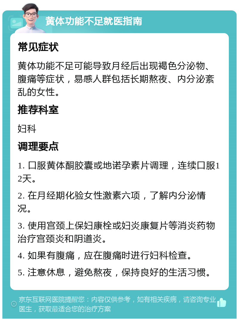 黄体功能不足就医指南 常见症状 黄体功能不足可能导致月经后出现褐色分泌物、腹痛等症状，易感人群包括长期熬夜、内分泌紊乱的女性。 推荐科室 妇科 调理要点 1. 口服黄体酮胶囊或地诺孕素片调理，连续口服12天。 2. 在月经期化验女性激素六项，了解内分泌情况。 3. 使用宫颈上保妇康栓或妇炎康复片等消炎药物治疗宫颈炎和阴道炎。 4. 如果有腹痛，应在腹痛时进行妇科检查。 5. 注意休息，避免熬夜，保持良好的生活习惯。