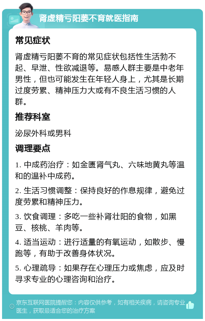 肾虚精亏阳萎不育就医指南 常见症状 肾虚精亏阳萎不育的常见症状包括性生活勃不起、早泄、性欲减退等。易感人群主要是中老年男性，但也可能发生在年轻人身上，尤其是长期过度劳累、精神压力大或有不良生活习惯的人群。 推荐科室 泌尿外科或男科 调理要点 1. 中成药治疗：如金匮肾气丸、六味地黄丸等温和的温补中成药。 2. 生活习惯调整：保持良好的作息规律，避免过度劳累和精神压力。 3. 饮食调理：多吃一些补肾壮阳的食物，如黑豆、核桃、羊肉等。 4. 适当运动：进行适量的有氧运动，如散步、慢跑等，有助于改善身体状况。 5. 心理疏导：如果存在心理压力或焦虑，应及时寻求专业的心理咨询和治疗。