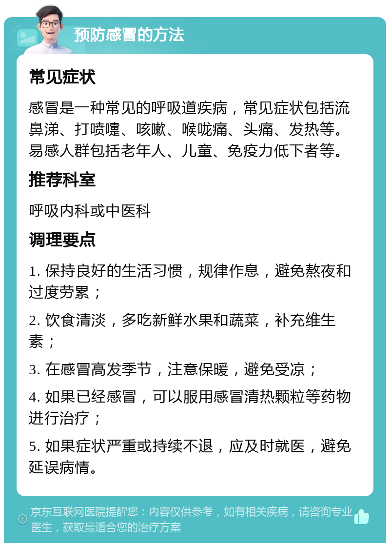 预防感冒的方法 常见症状 感冒是一种常见的呼吸道疾病，常见症状包括流鼻涕、打喷嚏、咳嗽、喉咙痛、头痛、发热等。易感人群包括老年人、儿童、免疫力低下者等。 推荐科室 呼吸内科或中医科 调理要点 1. 保持良好的生活习惯，规律作息，避免熬夜和过度劳累； 2. 饮食清淡，多吃新鲜水果和蔬菜，补充维生素； 3. 在感冒高发季节，注意保暖，避免受凉； 4. 如果已经感冒，可以服用感冒清热颗粒等药物进行治疗； 5. 如果症状严重或持续不退，应及时就医，避免延误病情。