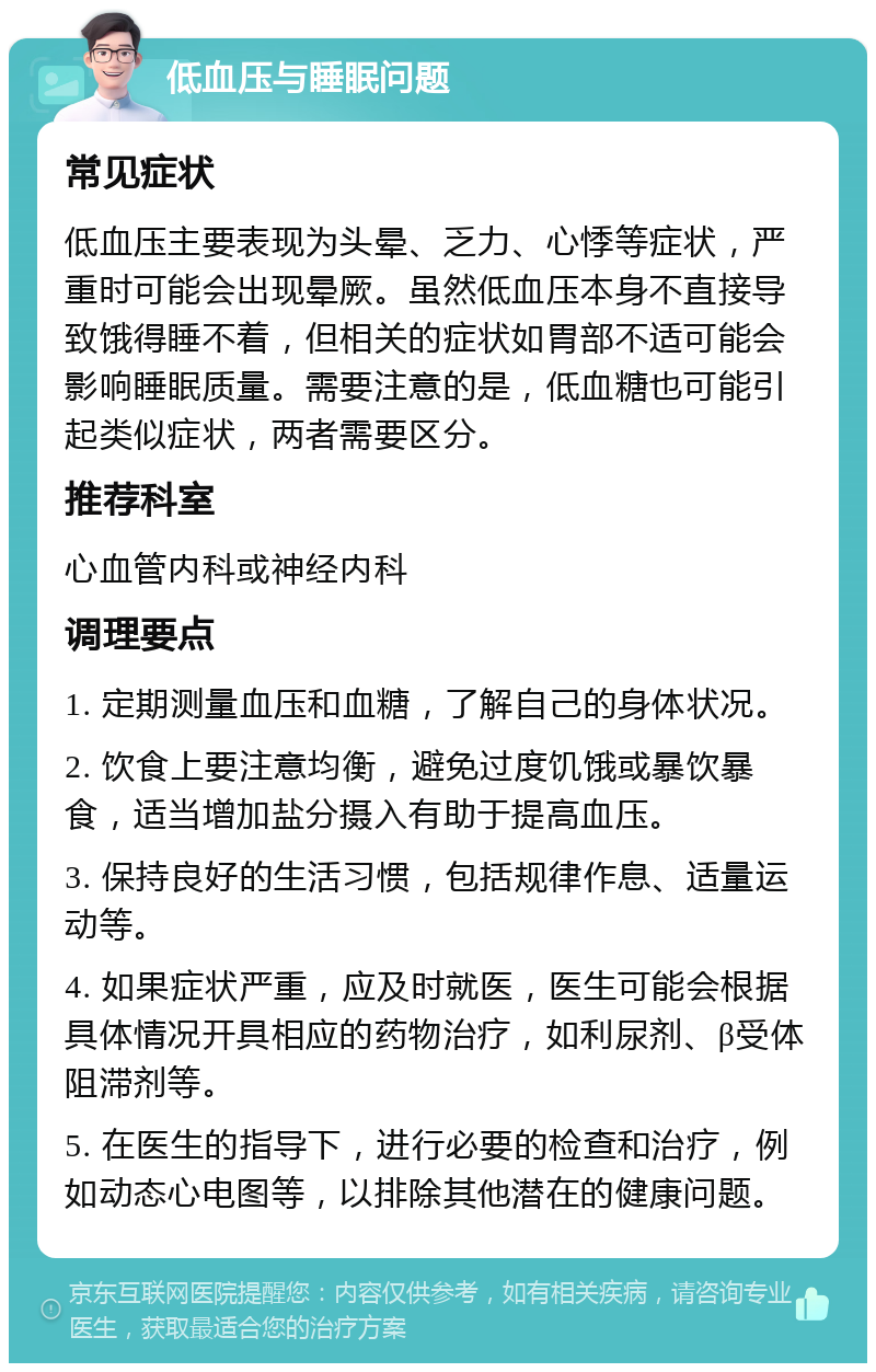 低血压与睡眠问题 常见症状 低血压主要表现为头晕、乏力、心悸等症状，严重时可能会出现晕厥。虽然低血压本身不直接导致饿得睡不着，但相关的症状如胃部不适可能会影响睡眠质量。需要注意的是，低血糖也可能引起类似症状，两者需要区分。 推荐科室 心血管内科或神经内科 调理要点 1. 定期测量血压和血糖，了解自己的身体状况。 2. 饮食上要注意均衡，避免过度饥饿或暴饮暴食，适当增加盐分摄入有助于提高血压。 3. 保持良好的生活习惯，包括规律作息、适量运动等。 4. 如果症状严重，应及时就医，医生可能会根据具体情况开具相应的药物治疗，如利尿剂、β受体阻滞剂等。 5. 在医生的指导下，进行必要的检查和治疗，例如动态心电图等，以排除其他潜在的健康问题。