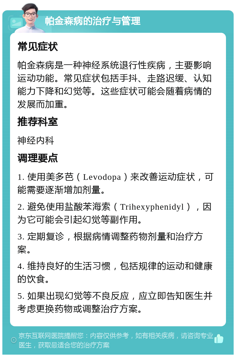 帕金森病的治疗与管理 常见症状 帕金森病是一种神经系统退行性疾病，主要影响运动功能。常见症状包括手抖、走路迟缓、认知能力下降和幻觉等。这些症状可能会随着病情的发展而加重。 推荐科室 神经内科 调理要点 1. 使用美多芭（Levodopa）来改善运动症状，可能需要逐渐增加剂量。 2. 避免使用盐酸苯海索（Trihexyphenidyl），因为它可能会引起幻觉等副作用。 3. 定期复诊，根据病情调整药物剂量和治疗方案。 4. 维持良好的生活习惯，包括规律的运动和健康的饮食。 5. 如果出现幻觉等不良反应，应立即告知医生并考虑更换药物或调整治疗方案。