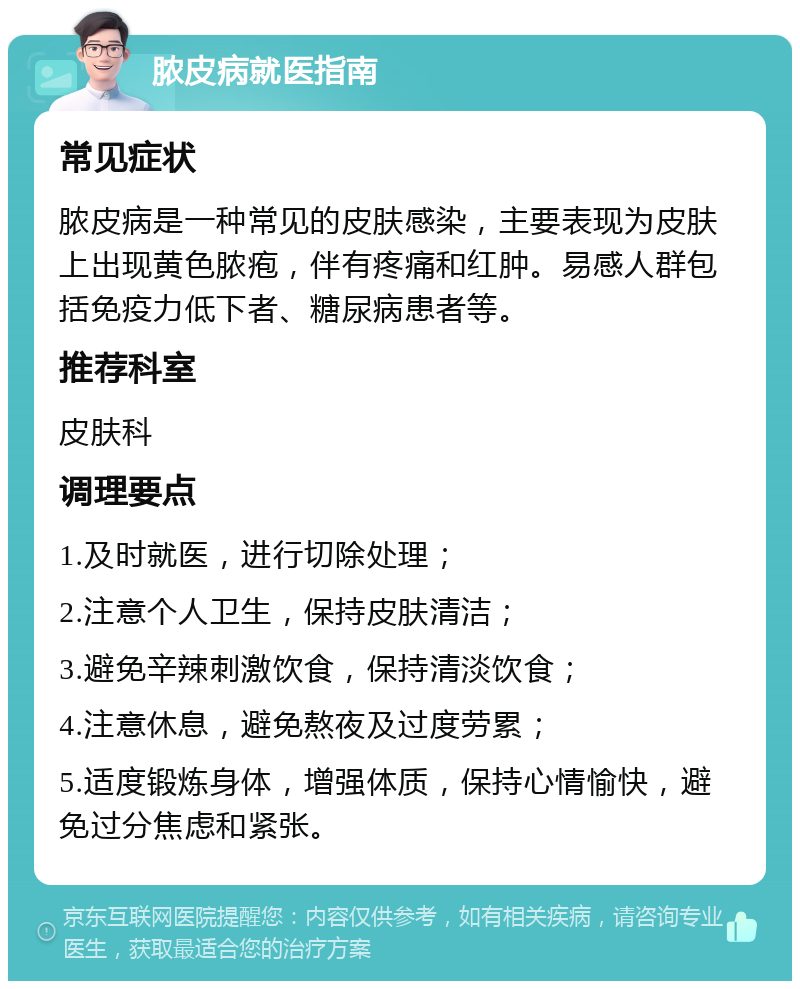 脓皮病就医指南 常见症状 脓皮病是一种常见的皮肤感染，主要表现为皮肤上出现黄色脓疱，伴有疼痛和红肿。易感人群包括免疫力低下者、糖尿病患者等。 推荐科室 皮肤科 调理要点 1.及时就医，进行切除处理； 2.注意个人卫生，保持皮肤清洁； 3.避免辛辣刺激饮食，保持清淡饮食； 4.注意休息，避免熬夜及过度劳累； 5.适度锻炼身体，增强体质，保持心情愉快，避免过分焦虑和紧张。