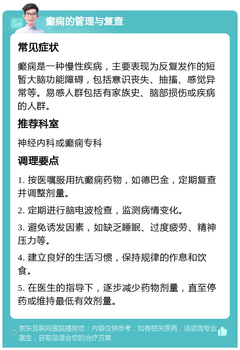 癫痫的管理与复查 常见症状 癫痫是一种慢性疾病，主要表现为反复发作的短暂大脑功能障碍，包括意识丧失、抽搐、感觉异常等。易感人群包括有家族史、脑部损伤或疾病的人群。 推荐科室 神经内科或癫痫专科 调理要点 1. 按医嘱服用抗癫痫药物，如德巴金，定期复查并调整剂量。 2. 定期进行脑电波检查，监测病情变化。 3. 避免诱发因素，如缺乏睡眠、过度疲劳、精神压力等。 4. 建立良好的生活习惯，保持规律的作息和饮食。 5. 在医生的指导下，逐步减少药物剂量，直至停药或维持最低有效剂量。