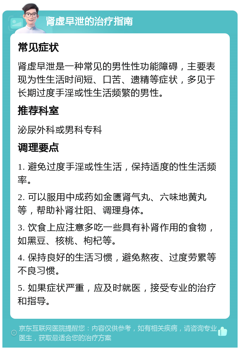 肾虚早泄的治疗指南 常见症状 肾虚早泄是一种常见的男性性功能障碍，主要表现为性生活时间短、口苦、遗精等症状，多见于长期过度手淫或性生活频繁的男性。 推荐科室 泌尿外科或男科专科 调理要点 1. 避免过度手淫或性生活，保持适度的性生活频率。 2. 可以服用中成药如金匮肾气丸、六味地黄丸等，帮助补肾壮阳、调理身体。 3. 饮食上应注意多吃一些具有补肾作用的食物，如黑豆、核桃、枸杞等。 4. 保持良好的生活习惯，避免熬夜、过度劳累等不良习惯。 5. 如果症状严重，应及时就医，接受专业的治疗和指导。