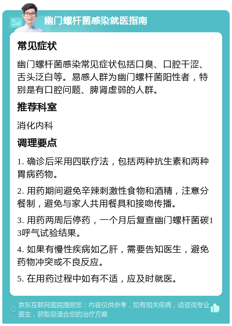 幽门螺杆菌感染就医指南 常见症状 幽门螺杆菌感染常见症状包括口臭、口腔干涩、舌头泛白等。易感人群为幽门螺杆菌阳性者，特别是有口腔问题、脾肾虚弱的人群。 推荐科室 消化内科 调理要点 1. 确诊后采用四联疗法，包括两种抗生素和两种胃病药物。 2. 用药期间避免辛辣刺激性食物和酒精，注意分餐制，避免与家人共用餐具和接吻传播。 3. 用药两周后停药，一个月后复查幽门螺杆菌碳13呼气试验结果。 4. 如果有慢性疾病如乙肝，需要告知医生，避免药物冲突或不良反应。 5. 在用药过程中如有不适，应及时就医。